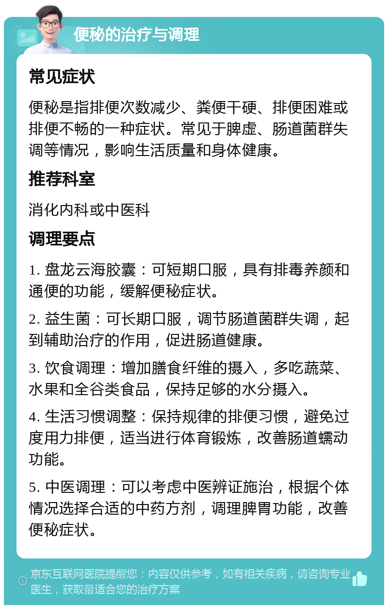 便秘的治疗与调理 常见症状 便秘是指排便次数减少、粪便干硬、排便困难或排便不畅的一种症状。常见于脾虚、肠道菌群失调等情况，影响生活质量和身体健康。 推荐科室 消化内科或中医科 调理要点 1. 盘龙云海胶囊：可短期口服，具有排毒养颜和通便的功能，缓解便秘症状。 2. 益生菌：可长期口服，调节肠道菌群失调，起到辅助治疗的作用，促进肠道健康。 3. 饮食调理：增加膳食纤维的摄入，多吃蔬菜、水果和全谷类食品，保持足够的水分摄入。 4. 生活习惯调整：保持规律的排便习惯，避免过度用力排便，适当进行体育锻炼，改善肠道蠕动功能。 5. 中医调理：可以考虑中医辨证施治，根据个体情况选择合适的中药方剂，调理脾胃功能，改善便秘症状。