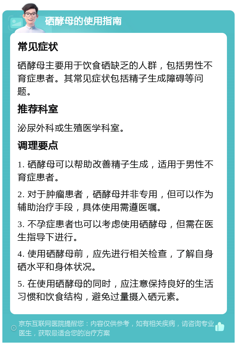 硒酵母的使用指南 常见症状 硒酵母主要用于饮食硒缺乏的人群，包括男性不育症患者。其常见症状包括精子生成障碍等问题。 推荐科室 泌尿外科或生殖医学科室。 调理要点 1. 硒酵母可以帮助改善精子生成，适用于男性不育症患者。 2. 对于肿瘤患者，硒酵母并非专用，但可以作为辅助治疗手段，具体使用需遵医嘱。 3. 不孕症患者也可以考虑使用硒酵母，但需在医生指导下进行。 4. 使用硒酵母前，应先进行相关检查，了解自身硒水平和身体状况。 5. 在使用硒酵母的同时，应注意保持良好的生活习惯和饮食结构，避免过量摄入硒元素。