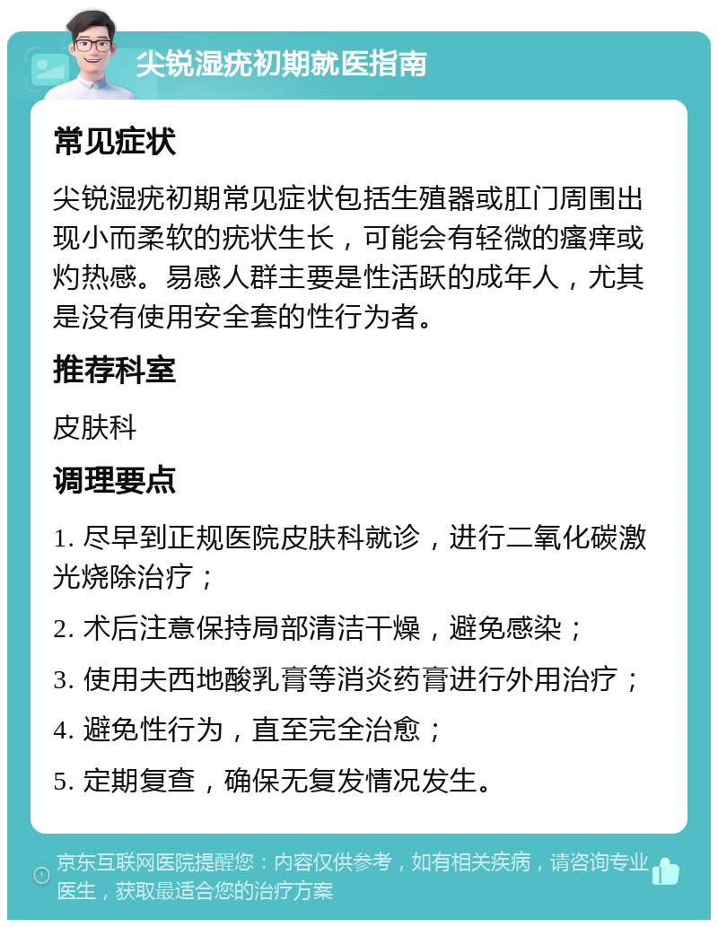 尖锐湿疣初期就医指南 常见症状 尖锐湿疣初期常见症状包括生殖器或肛门周围出现小而柔软的疣状生长，可能会有轻微的瘙痒或灼热感。易感人群主要是性活跃的成年人，尤其是没有使用安全套的性行为者。 推荐科室 皮肤科 调理要点 1. 尽早到正规医院皮肤科就诊，进行二氧化碳激光烧除治疗； 2. 术后注意保持局部清洁干燥，避免感染； 3. 使用夫西地酸乳膏等消炎药膏进行外用治疗； 4. 避免性行为，直至完全治愈； 5. 定期复查，确保无复发情况发生。