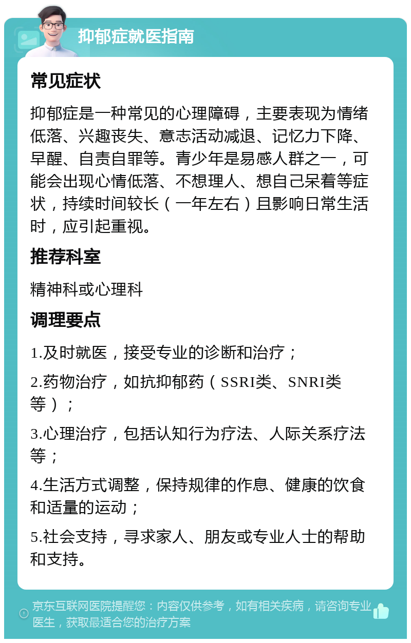 抑郁症就医指南 常见症状 抑郁症是一种常见的心理障碍，主要表现为情绪低落、兴趣丧失、意志活动减退、记忆力下降、早醒、自责自罪等。青少年是易感人群之一，可能会出现心情低落、不想理人、想自己呆着等症状，持续时间较长（一年左右）且影响日常生活时，应引起重视。 推荐科室 精神科或心理科 调理要点 1.及时就医，接受专业的诊断和治疗； 2.药物治疗，如抗抑郁药（SSRI类、SNRI类等）； 3.心理治疗，包括认知行为疗法、人际关系疗法等； 4.生活方式调整，保持规律的作息、健康的饮食和适量的运动； 5.社会支持，寻求家人、朋友或专业人士的帮助和支持。