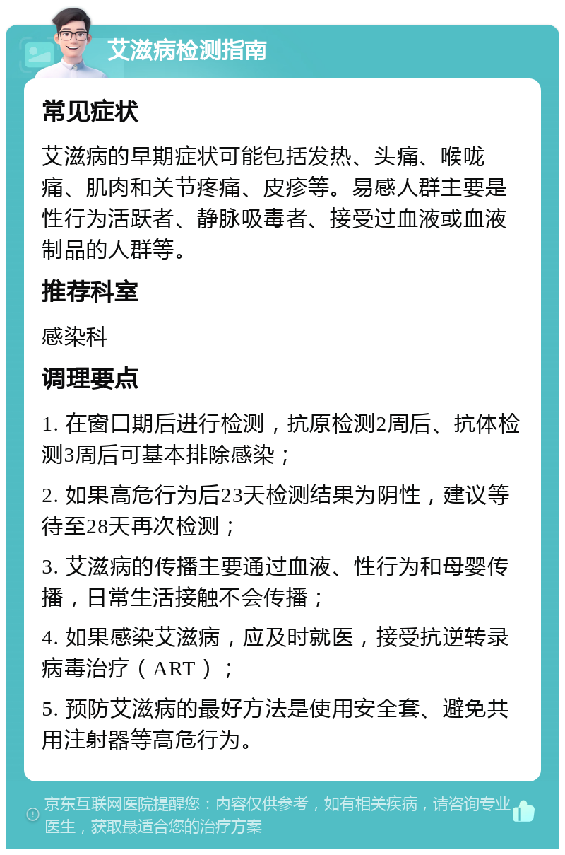 艾滋病检测指南 常见症状 艾滋病的早期症状可能包括发热、头痛、喉咙痛、肌肉和关节疼痛、皮疹等。易感人群主要是性行为活跃者、静脉吸毒者、接受过血液或血液制品的人群等。 推荐科室 感染科 调理要点 1. 在窗口期后进行检测，抗原检测2周后、抗体检测3周后可基本排除感染； 2. 如果高危行为后23天检测结果为阴性，建议等待至28天再次检测； 3. 艾滋病的传播主要通过血液、性行为和母婴传播，日常生活接触不会传播； 4. 如果感染艾滋病，应及时就医，接受抗逆转录病毒治疗（ART）； 5. 预防艾滋病的最好方法是使用安全套、避免共用注射器等高危行为。