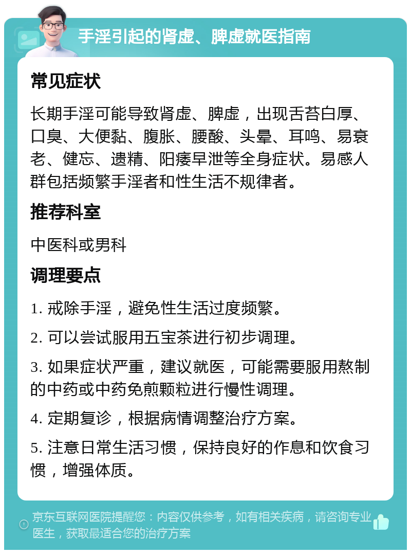 手淫引起的肾虚、脾虚就医指南 常见症状 长期手淫可能导致肾虚、脾虚，出现舌苔白厚、口臭、大便黏、腹胀、腰酸、头晕、耳鸣、易衰老、健忘、遗精、阳痿早泄等全身症状。易感人群包括频繁手淫者和性生活不规律者。 推荐科室 中医科或男科 调理要点 1. 戒除手淫，避免性生活过度频繁。 2. 可以尝试服用五宝茶进行初步调理。 3. 如果症状严重，建议就医，可能需要服用熬制的中药或中药免煎颗粒进行慢性调理。 4. 定期复诊，根据病情调整治疗方案。 5. 注意日常生活习惯，保持良好的作息和饮食习惯，增强体质。