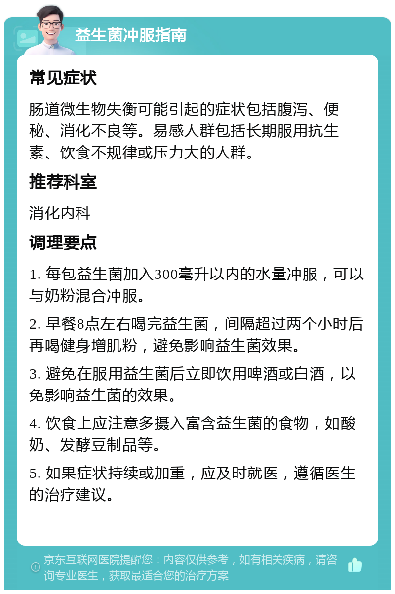 益生菌冲服指南 常见症状 肠道微生物失衡可能引起的症状包括腹泻、便秘、消化不良等。易感人群包括长期服用抗生素、饮食不规律或压力大的人群。 推荐科室 消化内科 调理要点 1. 每包益生菌加入300毫升以内的水量冲服，可以与奶粉混合冲服。 2. 早餐8点左右喝完益生菌，间隔超过两个小时后再喝健身增肌粉，避免影响益生菌效果。 3. 避免在服用益生菌后立即饮用啤酒或白酒，以免影响益生菌的效果。 4. 饮食上应注意多摄入富含益生菌的食物，如酸奶、发酵豆制品等。 5. 如果症状持续或加重，应及时就医，遵循医生的治疗建议。