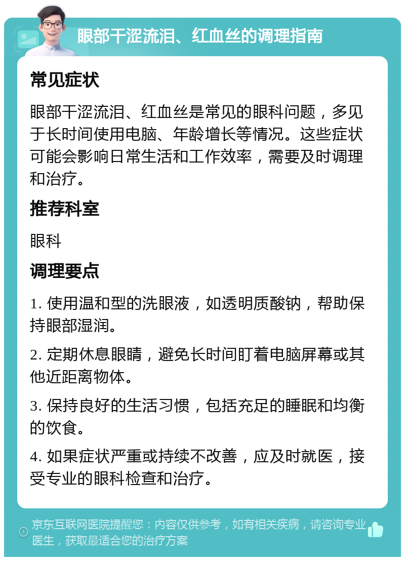 眼部干涩流泪、红血丝的调理指南 常见症状 眼部干涩流泪、红血丝是常见的眼科问题，多见于长时间使用电脑、年龄增长等情况。这些症状可能会影响日常生活和工作效率，需要及时调理和治疗。 推荐科室 眼科 调理要点 1. 使用温和型的洗眼液，如透明质酸钠，帮助保持眼部湿润。 2. 定期休息眼睛，避免长时间盯着电脑屏幕或其他近距离物体。 3. 保持良好的生活习惯，包括充足的睡眠和均衡的饮食。 4. 如果症状严重或持续不改善，应及时就医，接受专业的眼科检查和治疗。