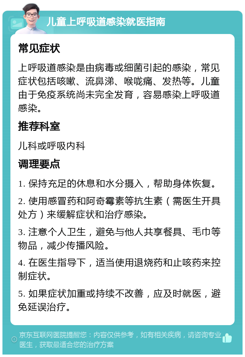 儿童上呼吸道感染就医指南 常见症状 上呼吸道感染是由病毒或细菌引起的感染，常见症状包括咳嗽、流鼻涕、喉咙痛、发热等。儿童由于免疫系统尚未完全发育，容易感染上呼吸道感染。 推荐科室 儿科或呼吸内科 调理要点 1. 保持充足的休息和水分摄入，帮助身体恢复。 2. 使用感冒药和阿奇霉素等抗生素（需医生开具处方）来缓解症状和治疗感染。 3. 注意个人卫生，避免与他人共享餐具、毛巾等物品，减少传播风险。 4. 在医生指导下，适当使用退烧药和止咳药来控制症状。 5. 如果症状加重或持续不改善，应及时就医，避免延误治疗。