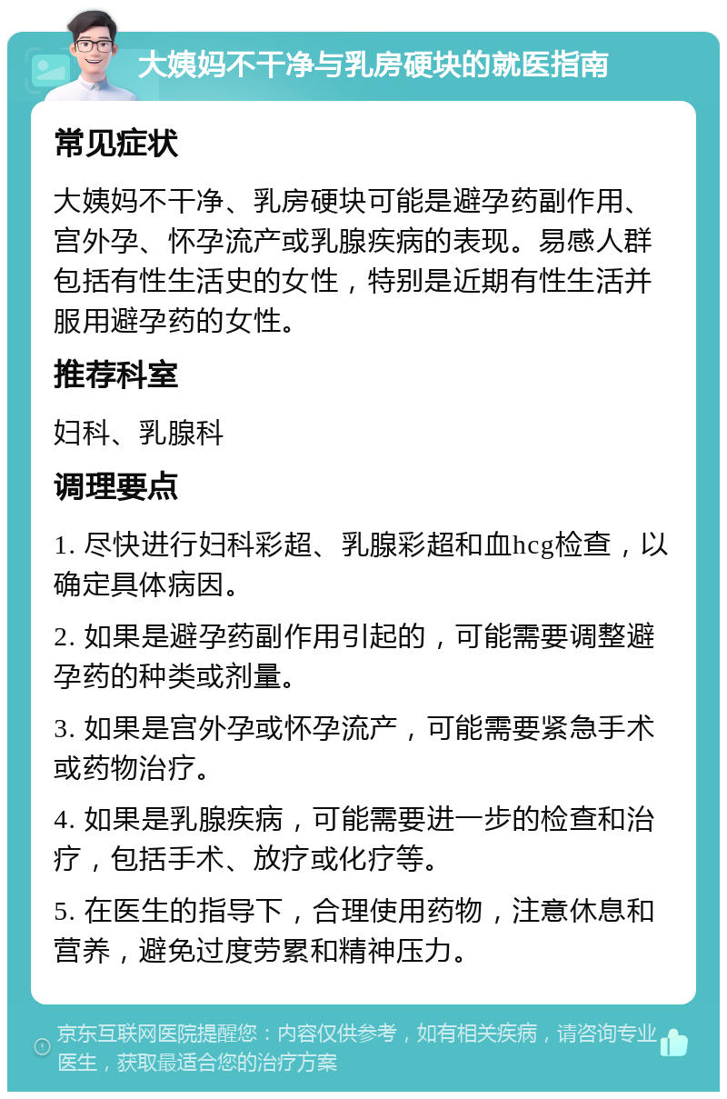 大姨妈不干净与乳房硬块的就医指南 常见症状 大姨妈不干净、乳房硬块可能是避孕药副作用、宫外孕、怀孕流产或乳腺疾病的表现。易感人群包括有性生活史的女性，特别是近期有性生活并服用避孕药的女性。 推荐科室 妇科、乳腺科 调理要点 1. 尽快进行妇科彩超、乳腺彩超和血hcg检查，以确定具体病因。 2. 如果是避孕药副作用引起的，可能需要调整避孕药的种类或剂量。 3. 如果是宫外孕或怀孕流产，可能需要紧急手术或药物治疗。 4. 如果是乳腺疾病，可能需要进一步的检查和治疗，包括手术、放疗或化疗等。 5. 在医生的指导下，合理使用药物，注意休息和营养，避免过度劳累和精神压力。