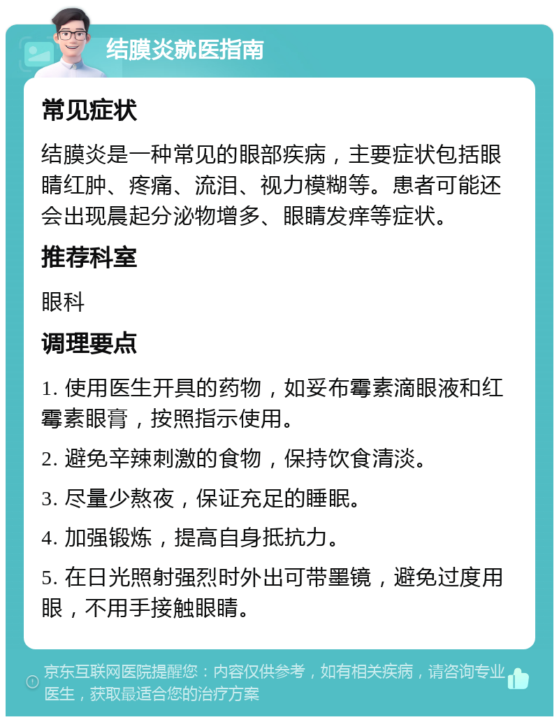 结膜炎就医指南 常见症状 结膜炎是一种常见的眼部疾病，主要症状包括眼睛红肿、疼痛、流泪、视力模糊等。患者可能还会出现晨起分泌物增多、眼睛发痒等症状。 推荐科室 眼科 调理要点 1. 使用医生开具的药物，如妥布霉素滴眼液和红霉素眼膏，按照指示使用。 2. 避免辛辣刺激的食物，保持饮食清淡。 3. 尽量少熬夜，保证充足的睡眠。 4. 加强锻炼，提高自身抵抗力。 5. 在日光照射强烈时外出可带墨镜，避免过度用眼，不用手接触眼睛。