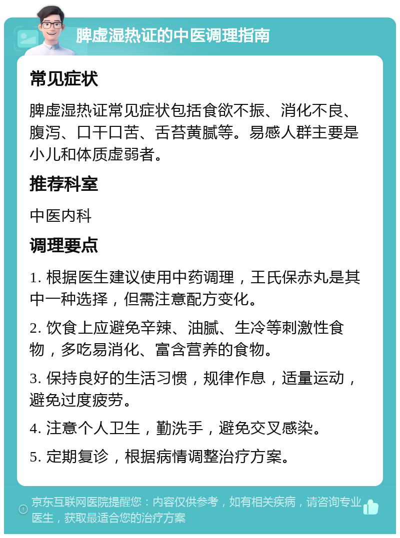 脾虚湿热证的中医调理指南 常见症状 脾虚湿热证常见症状包括食欲不振、消化不良、腹泻、口干口苦、舌苔黄腻等。易感人群主要是小儿和体质虚弱者。 推荐科室 中医内科 调理要点 1. 根据医生建议使用中药调理，王氏保赤丸是其中一种选择，但需注意配方变化。 2. 饮食上应避免辛辣、油腻、生冷等刺激性食物，多吃易消化、富含营养的食物。 3. 保持良好的生活习惯，规律作息，适量运动，避免过度疲劳。 4. 注意个人卫生，勤洗手，避免交叉感染。 5. 定期复诊，根据病情调整治疗方案。