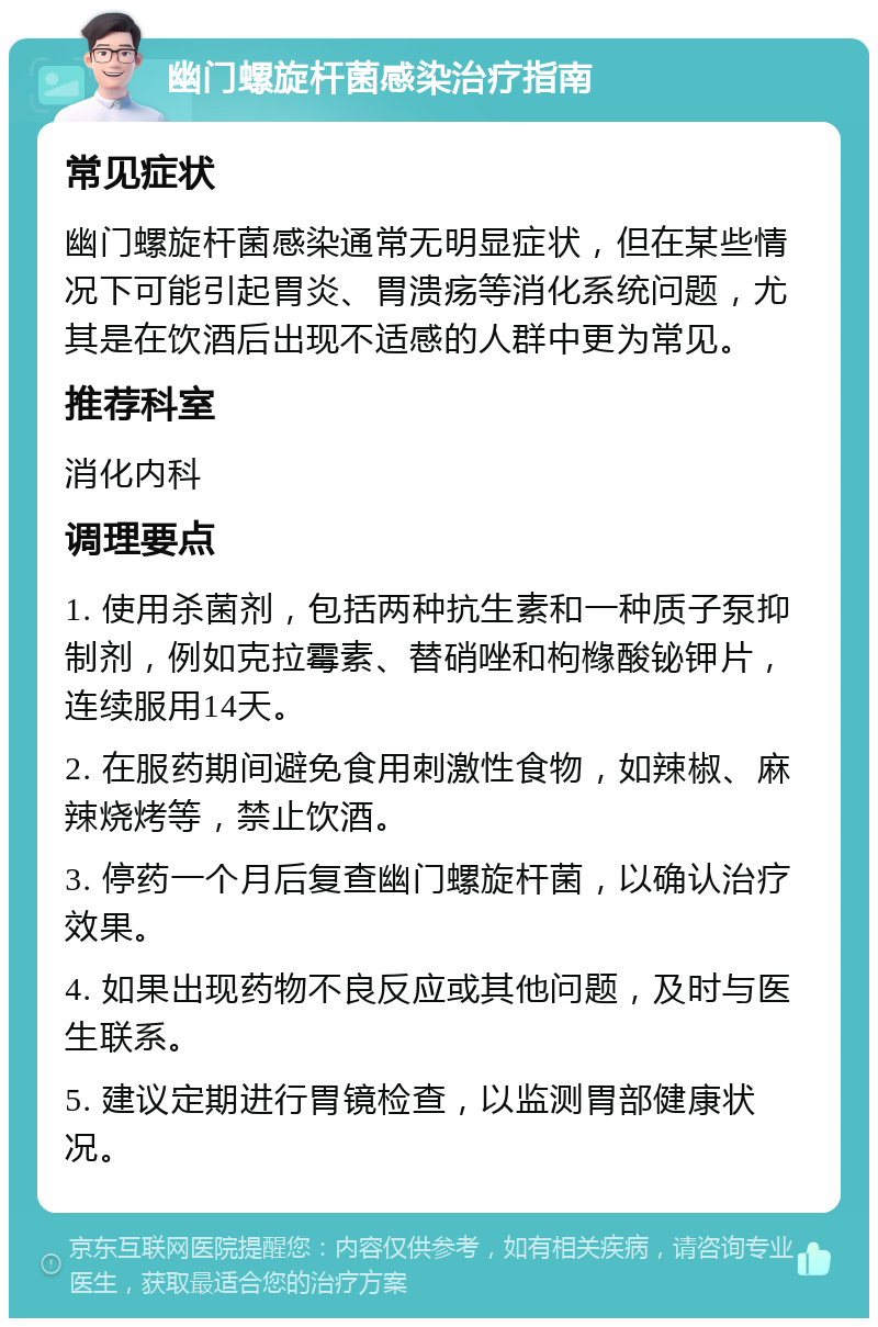 幽门螺旋杆菌感染治疗指南 常见症状 幽门螺旋杆菌感染通常无明显症状，但在某些情况下可能引起胃炎、胃溃疡等消化系统问题，尤其是在饮酒后出现不适感的人群中更为常见。 推荐科室 消化内科 调理要点 1. 使用杀菌剂，包括两种抗生素和一种质子泵抑制剂，例如克拉霉素、替硝唑和枸橼酸铋钾片，连续服用14天。 2. 在服药期间避免食用刺激性食物，如辣椒、麻辣烧烤等，禁止饮酒。 3. 停药一个月后复查幽门螺旋杆菌，以确认治疗效果。 4. 如果出现药物不良反应或其他问题，及时与医生联系。 5. 建议定期进行胃镜检查，以监测胃部健康状况。