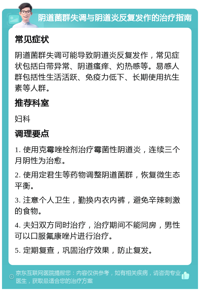 阴道菌群失调与阴道炎反复发作的治疗指南 常见症状 阴道菌群失调可能导致阴道炎反复发作，常见症状包括白带异常、阴道瘙痒、灼热感等。易感人群包括性生活活跃、免疫力低下、长期使用抗生素等人群。 推荐科室 妇科 调理要点 1. 使用克霉唑栓剂治疗霉菌性阴道炎，连续三个月阴性为治愈。 2. 使用定君生等药物调整阴道菌群，恢复微生态平衡。 3. 注意个人卫生，勤换内衣内裤，避免辛辣刺激的食物。 4. 夫妇双方同时治疗，治疗期间不能同房，男性可以口服氟康唑片进行治疗。 5. 定期复查，巩固治疗效果，防止复发。