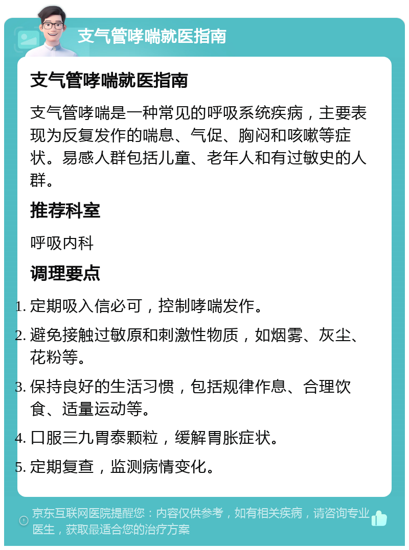 支气管哮喘就医指南 支气管哮喘就医指南 支气管哮喘是一种常见的呼吸系统疾病，主要表现为反复发作的喘息、气促、胸闷和咳嗽等症状。易感人群包括儿童、老年人和有过敏史的人群。 推荐科室 呼吸内科 调理要点 定期吸入信必可，控制哮喘发作。 避免接触过敏原和刺激性物质，如烟雾、灰尘、花粉等。 保持良好的生活习惯，包括规律作息、合理饮食、适量运动等。 口服三九胃泰颗粒，缓解胃胀症状。 定期复查，监测病情变化。