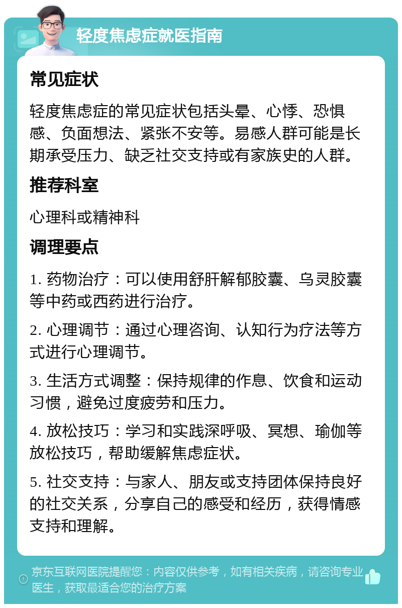 轻度焦虑症就医指南 常见症状 轻度焦虑症的常见症状包括头晕、心悸、恐惧感、负面想法、紧张不安等。易感人群可能是长期承受压力、缺乏社交支持或有家族史的人群。 推荐科室 心理科或精神科 调理要点 1. 药物治疗：可以使用舒肝解郁胶囊、乌灵胶囊等中药或西药进行治疗。 2. 心理调节：通过心理咨询、认知行为疗法等方式进行心理调节。 3. 生活方式调整：保持规律的作息、饮食和运动习惯，避免过度疲劳和压力。 4. 放松技巧：学习和实践深呼吸、冥想、瑜伽等放松技巧，帮助缓解焦虑症状。 5. 社交支持：与家人、朋友或支持团体保持良好的社交关系，分享自己的感受和经历，获得情感支持和理解。