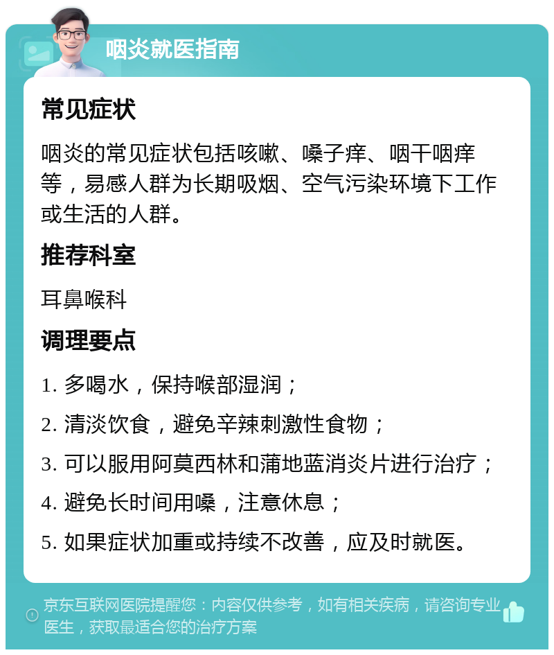 咽炎就医指南 常见症状 咽炎的常见症状包括咳嗽、嗓子痒、咽干咽痒等，易感人群为长期吸烟、空气污染环境下工作或生活的人群。 推荐科室 耳鼻喉科 调理要点 1. 多喝水，保持喉部湿润； 2. 清淡饮食，避免辛辣刺激性食物； 3. 可以服用阿莫西林和蒲地蓝消炎片进行治疗； 4. 避免长时间用嗓，注意休息； 5. 如果症状加重或持续不改善，应及时就医。