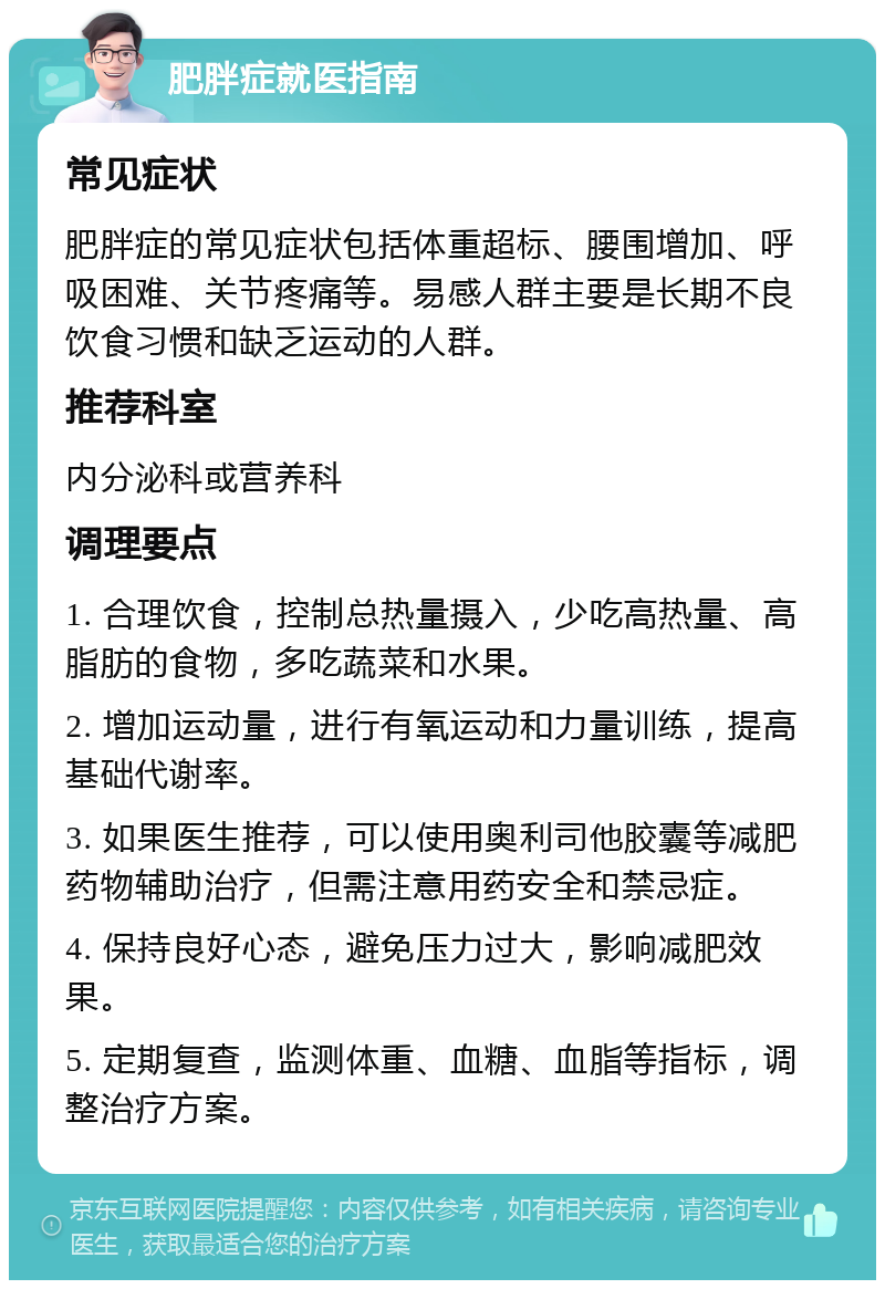 肥胖症就医指南 常见症状 肥胖症的常见症状包括体重超标、腰围增加、呼吸困难、关节疼痛等。易感人群主要是长期不良饮食习惯和缺乏运动的人群。 推荐科室 内分泌科或营养科 调理要点 1. 合理饮食，控制总热量摄入，少吃高热量、高脂肪的食物，多吃蔬菜和水果。 2. 增加运动量，进行有氧运动和力量训练，提高基础代谢率。 3. 如果医生推荐，可以使用奥利司他胶囊等减肥药物辅助治疗，但需注意用药安全和禁忌症。 4. 保持良好心态，避免压力过大，影响减肥效果。 5. 定期复查，监测体重、血糖、血脂等指标，调整治疗方案。