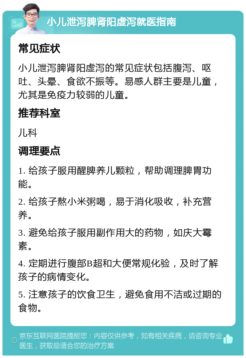 小儿泄泻脾肾阳虚泻就医指南 常见症状 小儿泄泻脾肾阳虚泻的常见症状包括腹泻、呕吐、头晕、食欲不振等。易感人群主要是儿童，尤其是免疫力较弱的儿童。 推荐科室 儿科 调理要点 1. 给孩子服用醒脾养儿颗粒，帮助调理脾胃功能。 2. 给孩子熬小米粥喝，易于消化吸收，补充营养。 3. 避免给孩子服用副作用大的药物，如庆大霉素。 4. 定期进行腹部B超和大便常规化验，及时了解孩子的病情变化。 5. 注意孩子的饮食卫生，避免食用不洁或过期的食物。