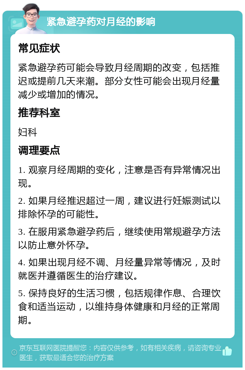 紧急避孕药对月经的影响 常见症状 紧急避孕药可能会导致月经周期的改变，包括推迟或提前几天来潮。部分女性可能会出现月经量减少或增加的情况。 推荐科室 妇科 调理要点 1. 观察月经周期的变化，注意是否有异常情况出现。 2. 如果月经推迟超过一周，建议进行妊娠测试以排除怀孕的可能性。 3. 在服用紧急避孕药后，继续使用常规避孕方法以防止意外怀孕。 4. 如果出现月经不调、月经量异常等情况，及时就医并遵循医生的治疗建议。 5. 保持良好的生活习惯，包括规律作息、合理饮食和适当运动，以维持身体健康和月经的正常周期。