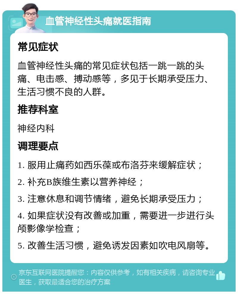 血管神经性头痛就医指南 常见症状 血管神经性头痛的常见症状包括一跳一跳的头痛、电击感、搏动感等，多见于长期承受压力、生活习惯不良的人群。 推荐科室 神经内科 调理要点 1. 服用止痛药如西乐葆或布洛芬来缓解症状； 2. 补充B族维生素以营养神经； 3. 注意休息和调节情绪，避免长期承受压力； 4. 如果症状没有改善或加重，需要进一步进行头颅影像学检查； 5. 改善生活习惯，避免诱发因素如吹电风扇等。