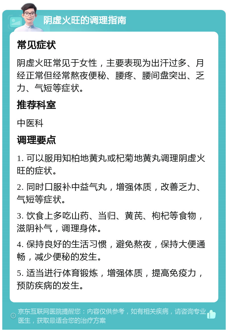 阴虚火旺的调理指南 常见症状 阴虚火旺常见于女性，主要表现为出汗过多、月经正常但经常熬夜便秘、腰疼、腰间盘突出、乏力、气短等症状。 推荐科室 中医科 调理要点 1. 可以服用知柏地黄丸或杞菊地黄丸调理阴虚火旺的症状。 2. 同时口服补中益气丸，增强体质，改善乏力、气短等症状。 3. 饮食上多吃山药、当归、黄芪、枸杞等食物，滋阴补气，调理身体。 4. 保持良好的生活习惯，避免熬夜，保持大便通畅，减少便秘的发生。 5. 适当进行体育锻炼，增强体质，提高免疫力，预防疾病的发生。