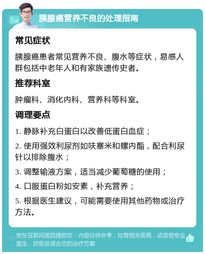 胰腺癌营养不良的处理指南 常见症状 胰腺癌患者常见营养不良、腹水等症状，易感人群包括中老年人和有家族遗传史者。 推荐科室 肿瘤科、消化内科、营养科等科室。 调理要点 1. 静脉补充白蛋白以改善低蛋白血症； 2. 使用强效利尿剂如呋塞米和螺内酯，配合利尿针以排除腹水； 3. 调整输液方案，适当减少葡萄糖的使用； 4. 口服蛋白粉如安素，补充营养； 5. 根据医生建议，可能需要使用其他药物或治疗方法。