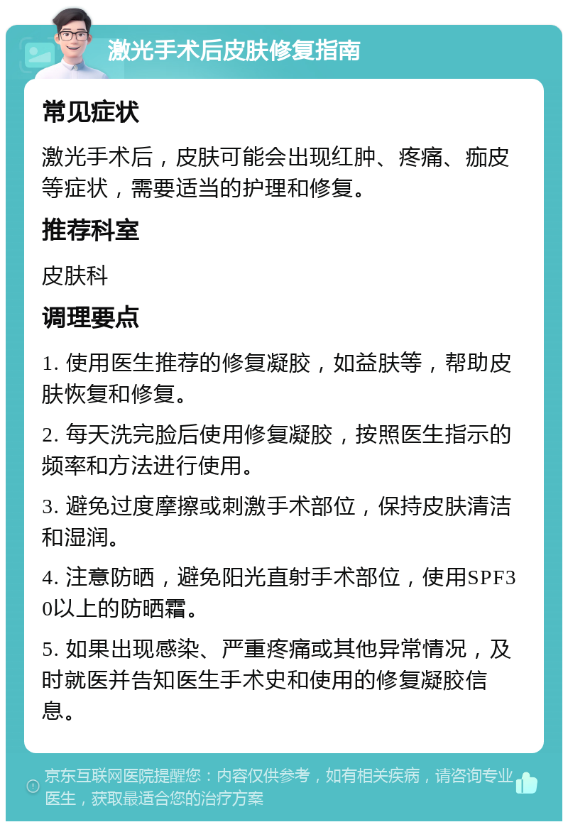 激光手术后皮肤修复指南 常见症状 激光手术后，皮肤可能会出现红肿、疼痛、痂皮等症状，需要适当的护理和修复。 推荐科室 皮肤科 调理要点 1. 使用医生推荐的修复凝胶，如益肤等，帮助皮肤恢复和修复。 2. 每天洗完脸后使用修复凝胶，按照医生指示的频率和方法进行使用。 3. 避免过度摩擦或刺激手术部位，保持皮肤清洁和湿润。 4. 注意防晒，避免阳光直射手术部位，使用SPF30以上的防晒霜。 5. 如果出现感染、严重疼痛或其他异常情况，及时就医并告知医生手术史和使用的修复凝胶信息。