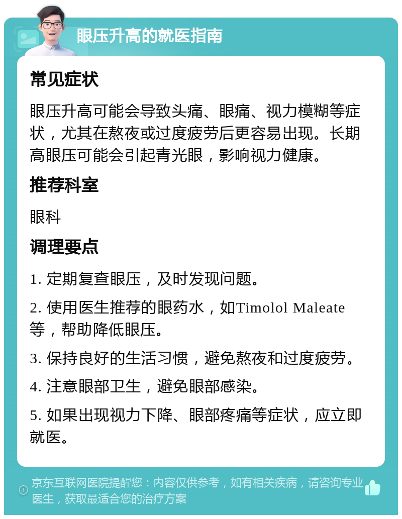 眼压升高的就医指南 常见症状 眼压升高可能会导致头痛、眼痛、视力模糊等症状，尤其在熬夜或过度疲劳后更容易出现。长期高眼压可能会引起青光眼，影响视力健康。 推荐科室 眼科 调理要点 1. 定期复查眼压，及时发现问题。 2. 使用医生推荐的眼药水，如Timolol Maleate等，帮助降低眼压。 3. 保持良好的生活习惯，避免熬夜和过度疲劳。 4. 注意眼部卫生，避免眼部感染。 5. 如果出现视力下降、眼部疼痛等症状，应立即就医。