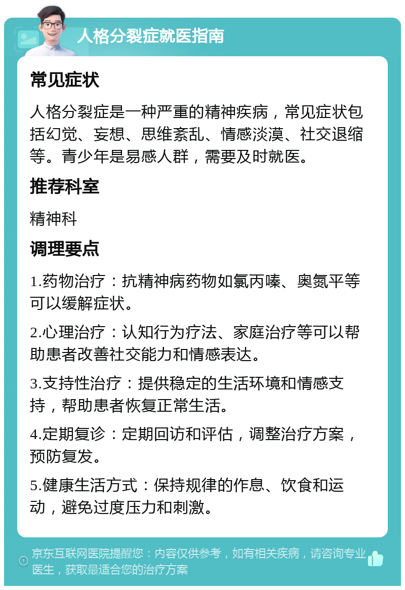 人格分裂症就医指南 常见症状 人格分裂症是一种严重的精神疾病，常见症状包括幻觉、妄想、思维紊乱、情感淡漠、社交退缩等。青少年是易感人群，需要及时就医。 推荐科室 精神科 调理要点 1.药物治疗：抗精神病药物如氯丙嗪、奥氮平等可以缓解症状。 2.心理治疗：认知行为疗法、家庭治疗等可以帮助患者改善社交能力和情感表达。 3.支持性治疗：提供稳定的生活环境和情感支持，帮助患者恢复正常生活。 4.定期复诊：定期回访和评估，调整治疗方案，预防复发。 5.健康生活方式：保持规律的作息、饮食和运动，避免过度压力和刺激。