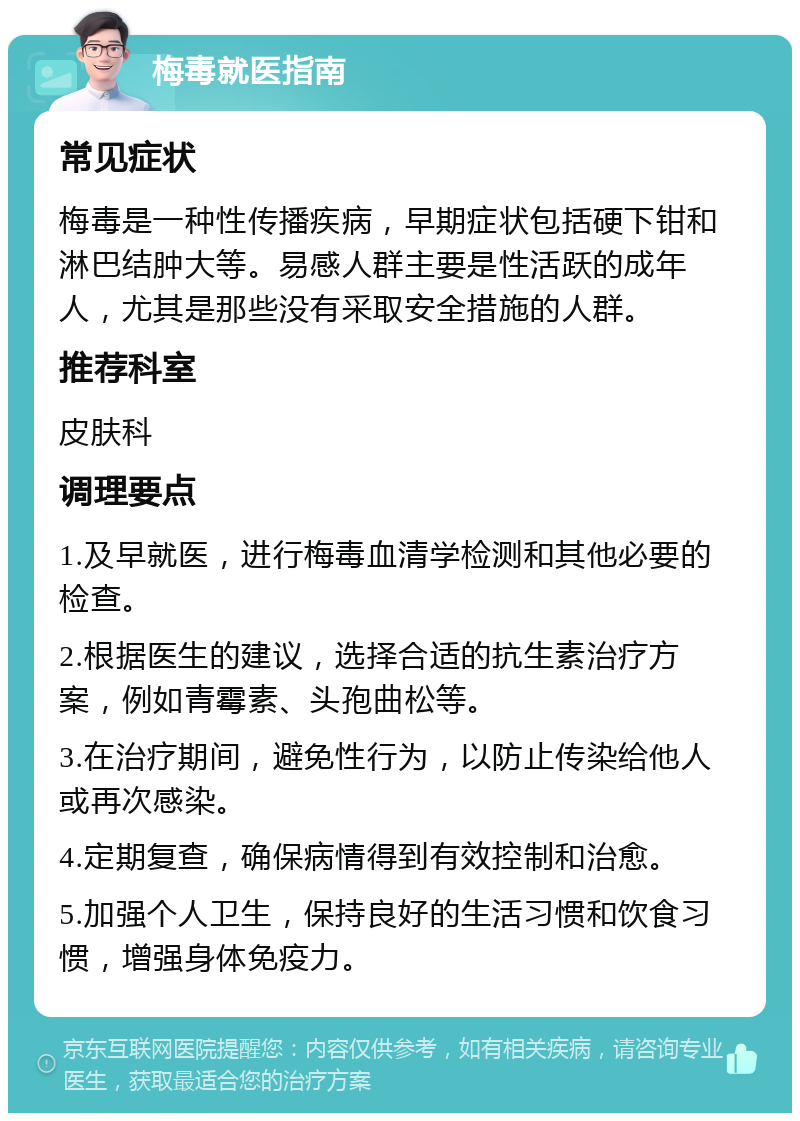 梅毒就医指南 常见症状 梅毒是一种性传播疾病，早期症状包括硬下钳和淋巴结肿大等。易感人群主要是性活跃的成年人，尤其是那些没有采取安全措施的人群。 推荐科室 皮肤科 调理要点 1.及早就医，进行梅毒血清学检测和其他必要的检查。 2.根据医生的建议，选择合适的抗生素治疗方案，例如青霉素、头孢曲松等。 3.在治疗期间，避免性行为，以防止传染给他人或再次感染。 4.定期复查，确保病情得到有效控制和治愈。 5.加强个人卫生，保持良好的生活习惯和饮食习惯，增强身体免疫力。