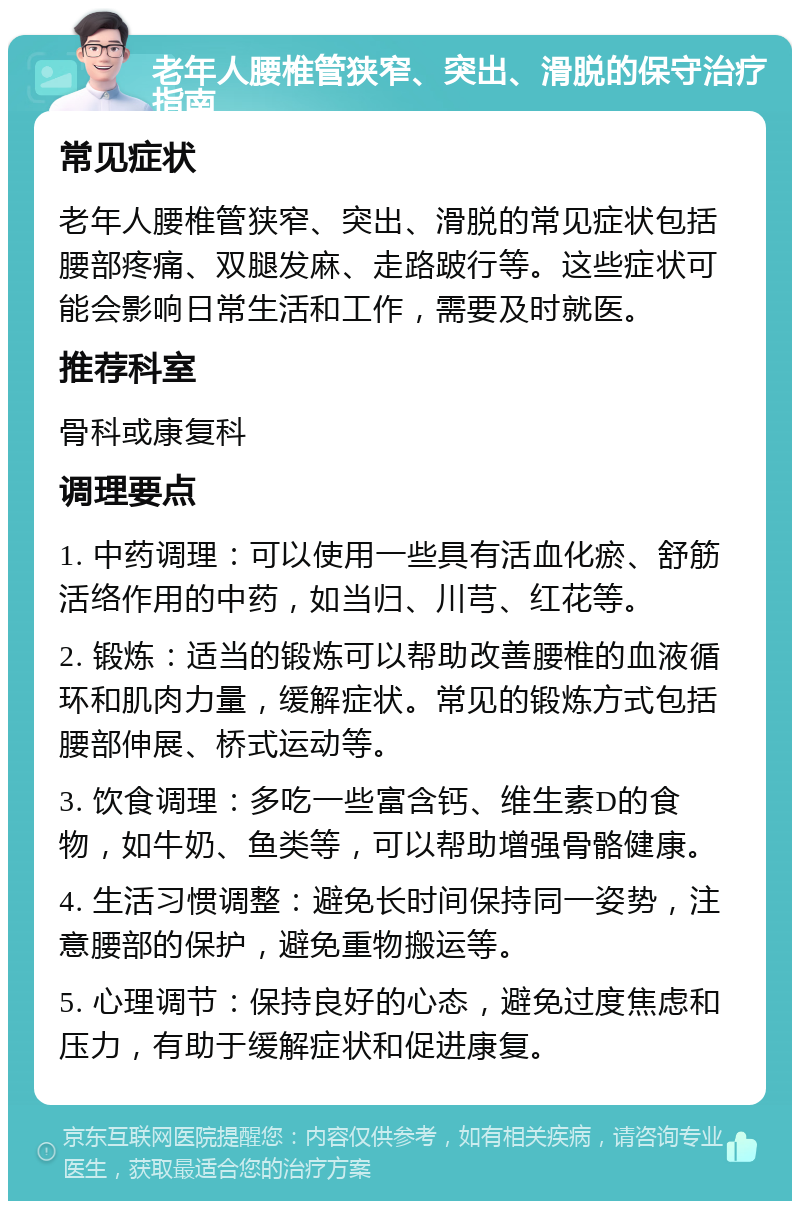 老年人腰椎管狭窄、突出、滑脱的保守治疗指南 常见症状 老年人腰椎管狭窄、突出、滑脱的常见症状包括腰部疼痛、双腿发麻、走路跛行等。这些症状可能会影响日常生活和工作，需要及时就医。 推荐科室 骨科或康复科 调理要点 1. 中药调理：可以使用一些具有活血化瘀、舒筋活络作用的中药，如当归、川芎、红花等。 2. 锻炼：适当的锻炼可以帮助改善腰椎的血液循环和肌肉力量，缓解症状。常见的锻炼方式包括腰部伸展、桥式运动等。 3. 饮食调理：多吃一些富含钙、维生素D的食物，如牛奶、鱼类等，可以帮助增强骨骼健康。 4. 生活习惯调整：避免长时间保持同一姿势，注意腰部的保护，避免重物搬运等。 5. 心理调节：保持良好的心态，避免过度焦虑和压力，有助于缓解症状和促进康复。