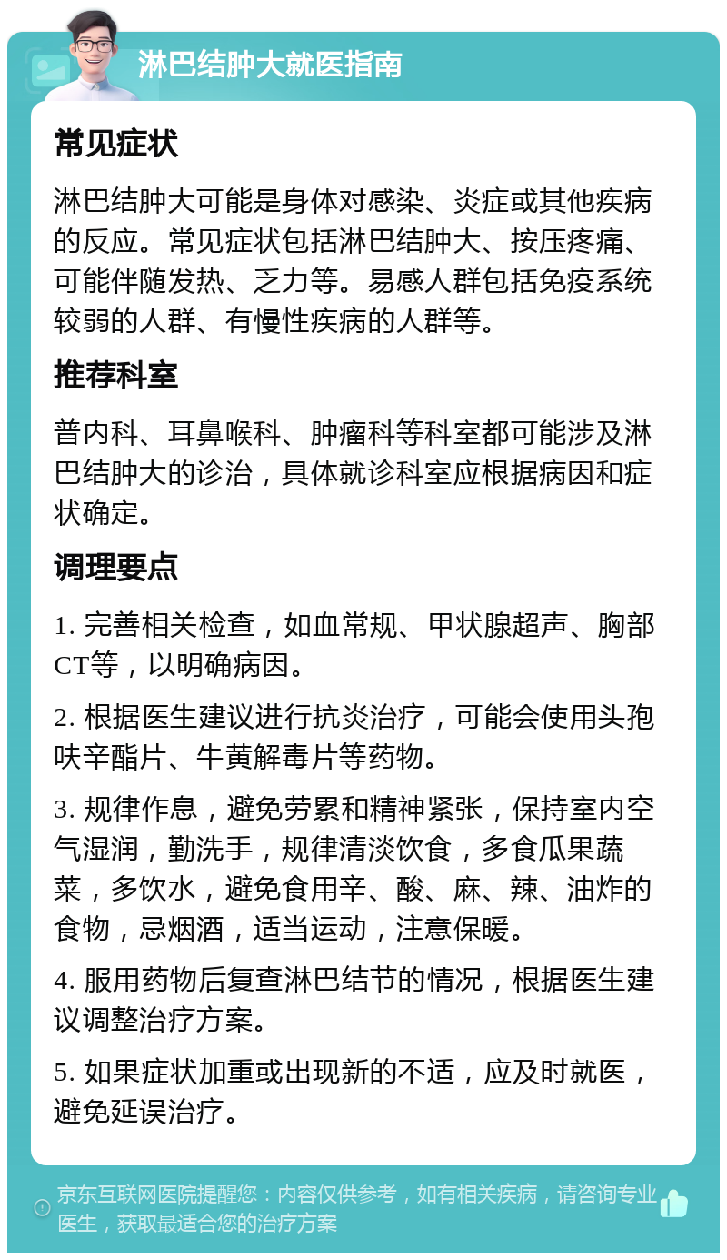 淋巴结肿大就医指南 常见症状 淋巴结肿大可能是身体对感染、炎症或其他疾病的反应。常见症状包括淋巴结肿大、按压疼痛、可能伴随发热、乏力等。易感人群包括免疫系统较弱的人群、有慢性疾病的人群等。 推荐科室 普内科、耳鼻喉科、肿瘤科等科室都可能涉及淋巴结肿大的诊治，具体就诊科室应根据病因和症状确定。 调理要点 1. 完善相关检查，如血常规、甲状腺超声、胸部CT等，以明确病因。 2. 根据医生建议进行抗炎治疗，可能会使用头孢呋辛酯片、牛黄解毒片等药物。 3. 规律作息，避免劳累和精神紧张，保持室内空气湿润，勤洗手，规律清淡饮食，多食瓜果蔬菜，多饮水，避免食用辛、酸、麻、辣、油炸的食物，忌烟酒，适当运动，注意保暖。 4. 服用药物后复查淋巴结节的情况，根据医生建议调整治疗方案。 5. 如果症状加重或出现新的不适，应及时就医，避免延误治疗。