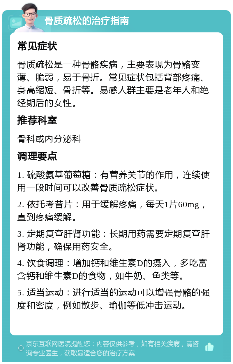 骨质疏松的治疗指南 常见症状 骨质疏松是一种骨骼疾病，主要表现为骨骼变薄、脆弱，易于骨折。常见症状包括背部疼痛、身高缩短、骨折等。易感人群主要是老年人和绝经期后的女性。 推荐科室 骨科或内分泌科 调理要点 1. 硫酸氨基葡萄糖：有营养关节的作用，连续使用一段时间可以改善骨质疏松症状。 2. 依托考昔片：用于缓解疼痛，每天1片60mg，直到疼痛缓解。 3. 定期复查肝肾功能：长期用药需要定期复查肝肾功能，确保用药安全。 4. 饮食调理：增加钙和维生素D的摄入，多吃富含钙和维生素D的食物，如牛奶、鱼类等。 5. 适当运动：进行适当的运动可以增强骨骼的强度和密度，例如散步、瑜伽等低冲击运动。