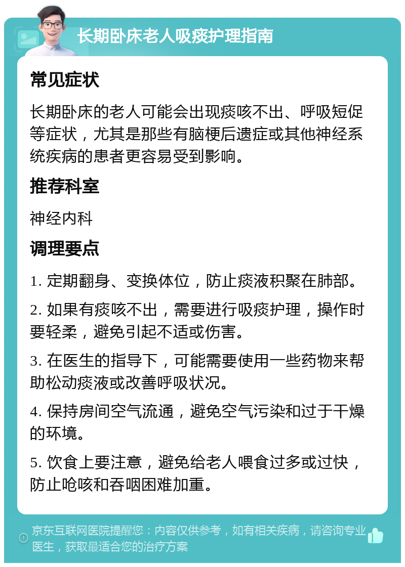 长期卧床老人吸痰护理指南 常见症状 长期卧床的老人可能会出现痰咳不出、呼吸短促等症状，尤其是那些有脑梗后遗症或其他神经系统疾病的患者更容易受到影响。 推荐科室 神经内科 调理要点 1. 定期翻身、变换体位，防止痰液积聚在肺部。 2. 如果有痰咳不出，需要进行吸痰护理，操作时要轻柔，避免引起不适或伤害。 3. 在医生的指导下，可能需要使用一些药物来帮助松动痰液或改善呼吸状况。 4. 保持房间空气流通，避免空气污染和过于干燥的环境。 5. 饮食上要注意，避免给老人喂食过多或过快，防止呛咳和吞咽困难加重。