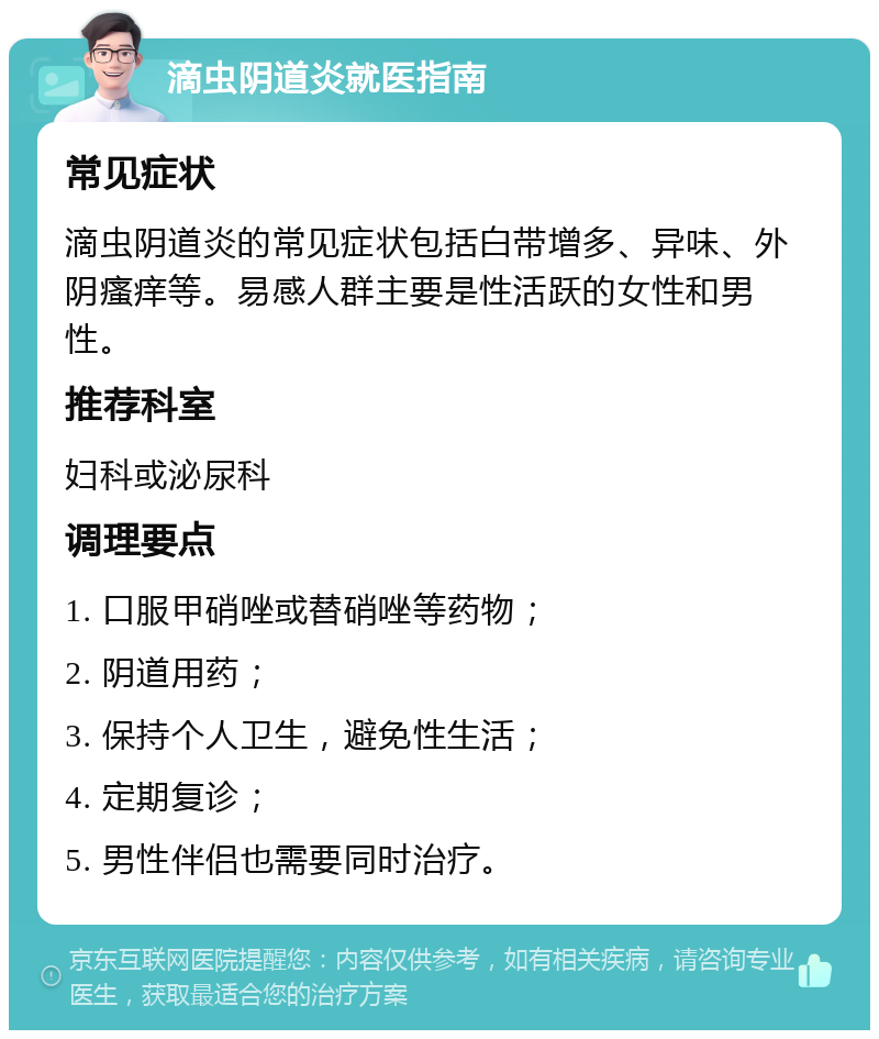 滴虫阴道炎就医指南 常见症状 滴虫阴道炎的常见症状包括白带增多、异味、外阴瘙痒等。易感人群主要是性活跃的女性和男性。 推荐科室 妇科或泌尿科 调理要点 1. 口服甲硝唑或替硝唑等药物； 2. 阴道用药； 3. 保持个人卫生，避免性生活； 4. 定期复诊； 5. 男性伴侣也需要同时治疗。