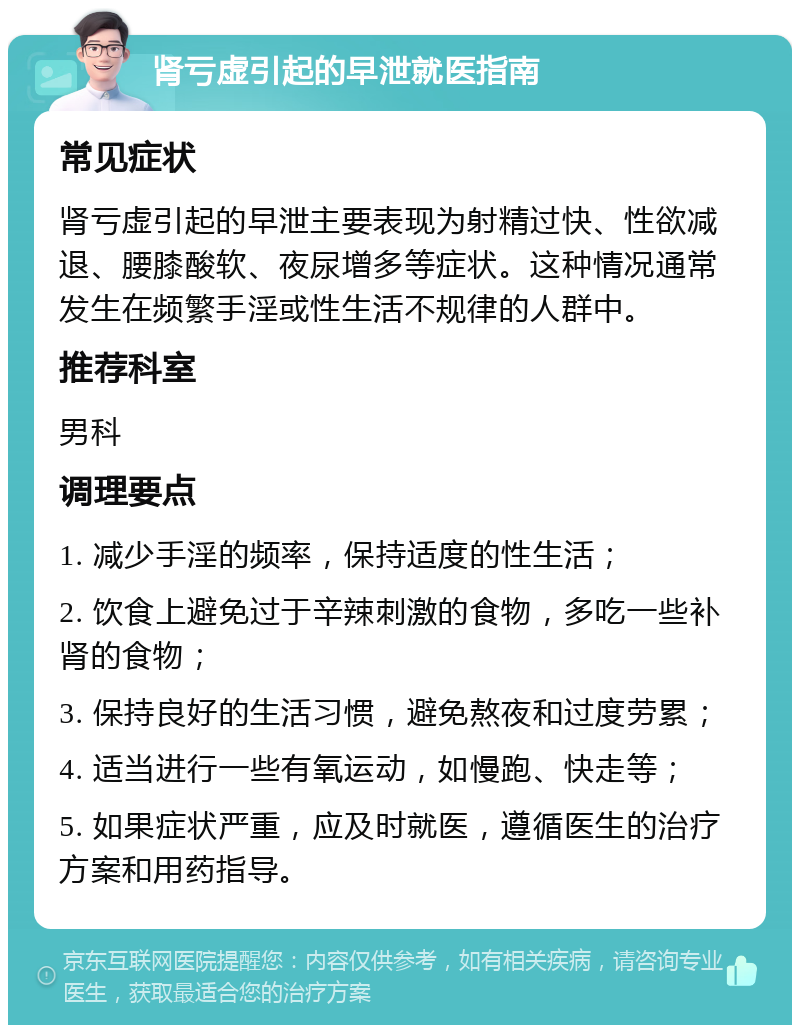 肾亏虚引起的早泄就医指南 常见症状 肾亏虚引起的早泄主要表现为射精过快、性欲减退、腰膝酸软、夜尿增多等症状。这种情况通常发生在频繁手淫或性生活不规律的人群中。 推荐科室 男科 调理要点 1. 减少手淫的频率，保持适度的性生活； 2. 饮食上避免过于辛辣刺激的食物，多吃一些补肾的食物； 3. 保持良好的生活习惯，避免熬夜和过度劳累； 4. 适当进行一些有氧运动，如慢跑、快走等； 5. 如果症状严重，应及时就医，遵循医生的治疗方案和用药指导。