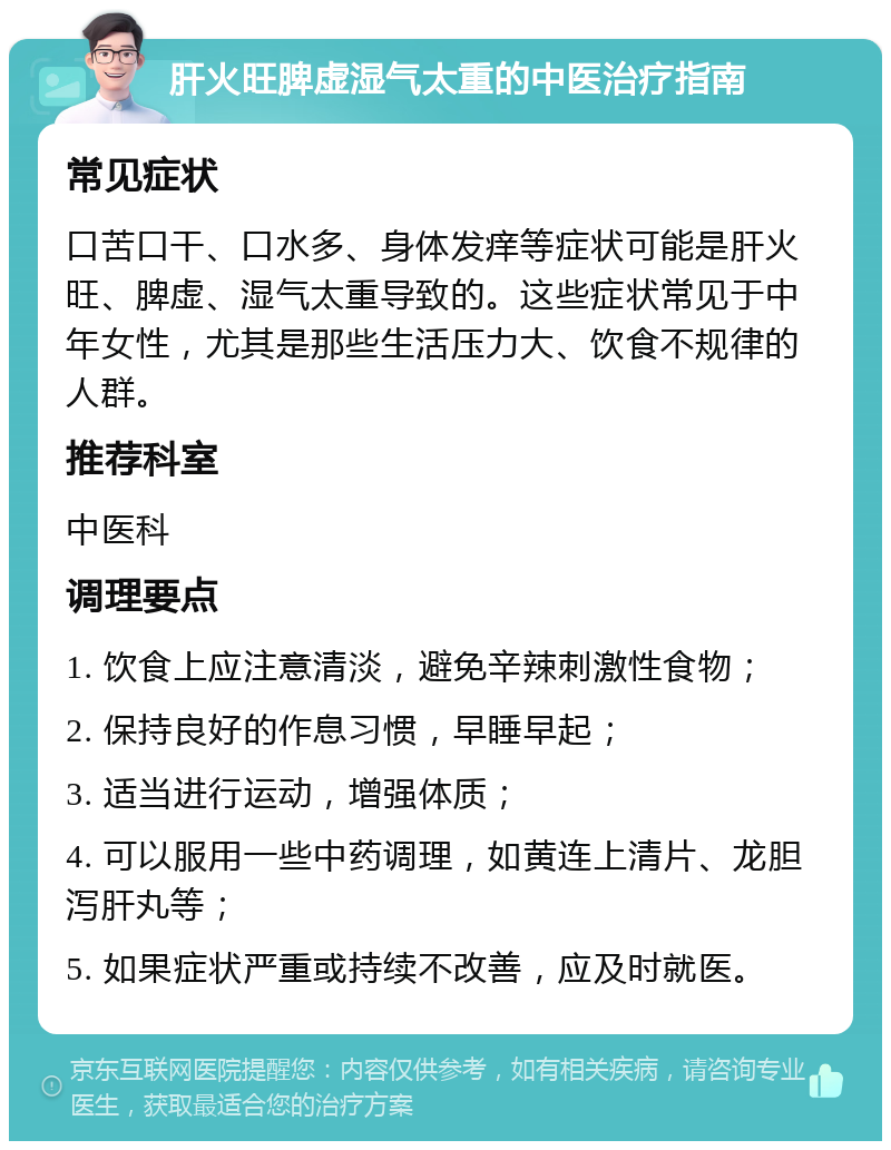 肝火旺脾虚湿气太重的中医治疗指南 常见症状 口苦口干、口水多、身体发痒等症状可能是肝火旺、脾虚、湿气太重导致的。这些症状常见于中年女性，尤其是那些生活压力大、饮食不规律的人群。 推荐科室 中医科 调理要点 1. 饮食上应注意清淡，避免辛辣刺激性食物； 2. 保持良好的作息习惯，早睡早起； 3. 适当进行运动，增强体质； 4. 可以服用一些中药调理，如黄连上清片、龙胆泻肝丸等； 5. 如果症状严重或持续不改善，应及时就医。