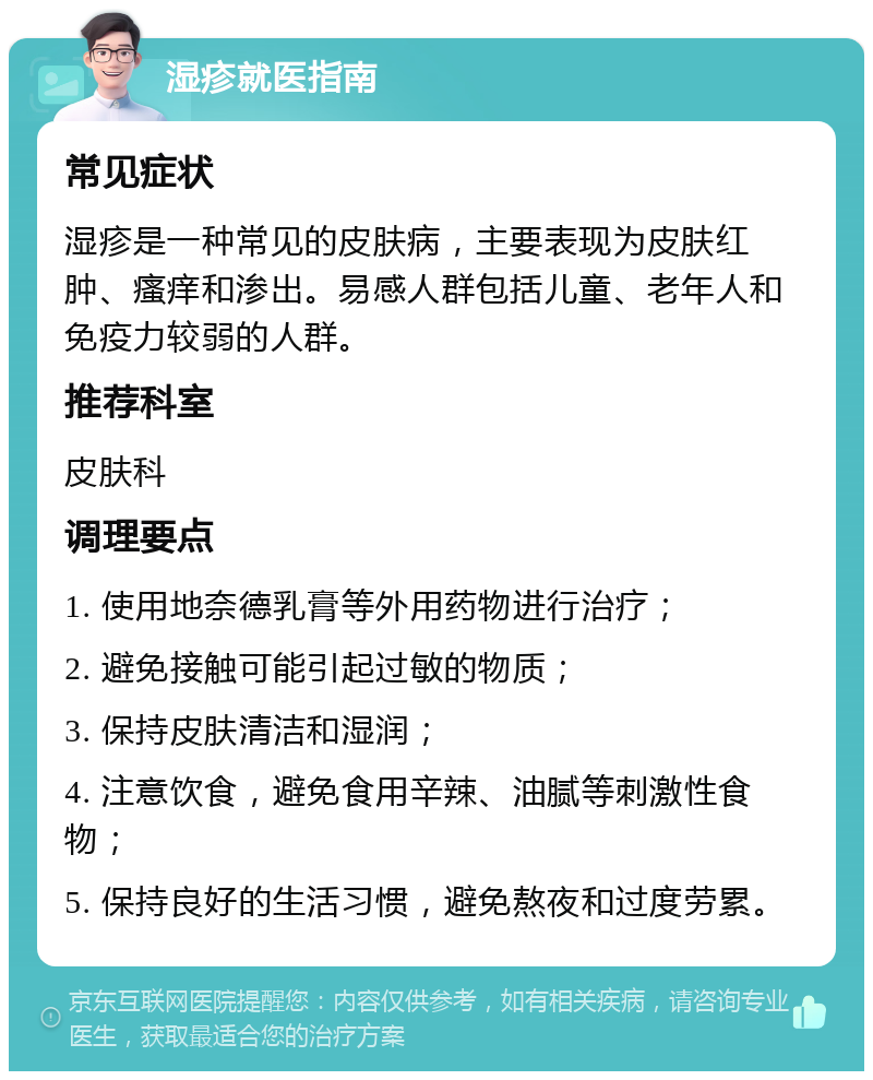 湿疹就医指南 常见症状 湿疹是一种常见的皮肤病，主要表现为皮肤红肿、瘙痒和渗出。易感人群包括儿童、老年人和免疫力较弱的人群。 推荐科室 皮肤科 调理要点 1. 使用地奈德乳膏等外用药物进行治疗； 2. 避免接触可能引起过敏的物质； 3. 保持皮肤清洁和湿润； 4. 注意饮食，避免食用辛辣、油腻等刺激性食物； 5. 保持良好的生活习惯，避免熬夜和过度劳累。