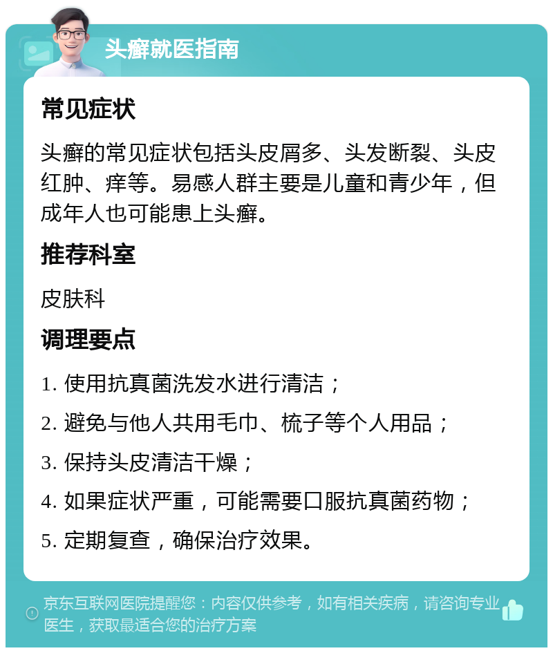 头癣就医指南 常见症状 头癣的常见症状包括头皮屑多、头发断裂、头皮红肿、痒等。易感人群主要是儿童和青少年，但成年人也可能患上头癣。 推荐科室 皮肤科 调理要点 1. 使用抗真菌洗发水进行清洁； 2. 避免与他人共用毛巾、梳子等个人用品； 3. 保持头皮清洁干燥； 4. 如果症状严重，可能需要口服抗真菌药物； 5. 定期复查，确保治疗效果。