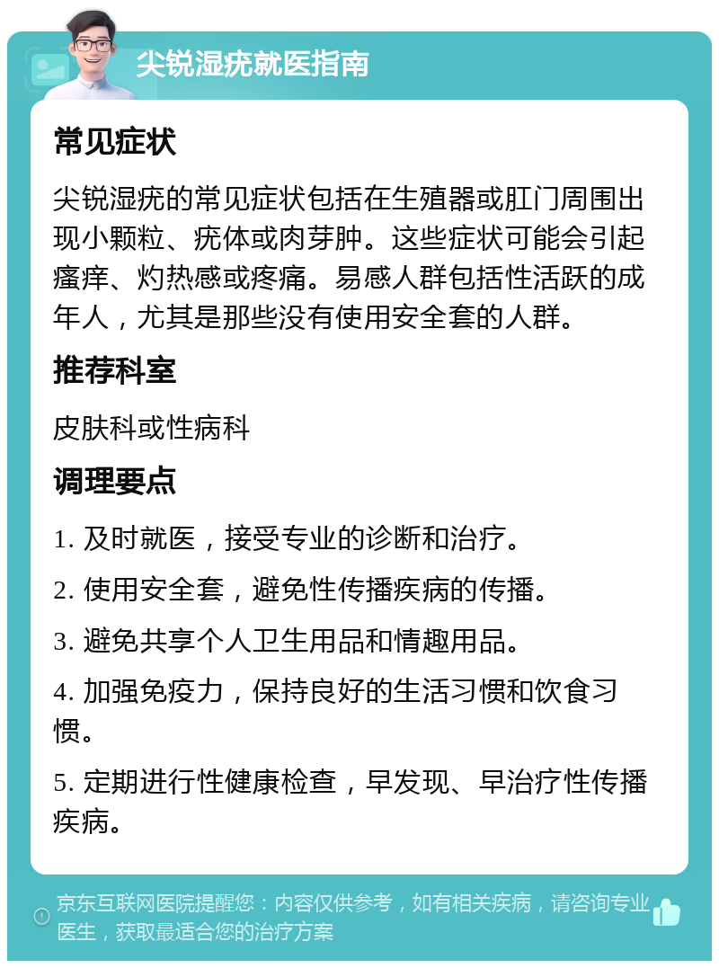 尖锐湿疣就医指南 常见症状 尖锐湿疣的常见症状包括在生殖器或肛门周围出现小颗粒、疣体或肉芽肿。这些症状可能会引起瘙痒、灼热感或疼痛。易感人群包括性活跃的成年人，尤其是那些没有使用安全套的人群。 推荐科室 皮肤科或性病科 调理要点 1. 及时就医，接受专业的诊断和治疗。 2. 使用安全套，避免性传播疾病的传播。 3. 避免共享个人卫生用品和情趣用品。 4. 加强免疫力，保持良好的生活习惯和饮食习惯。 5. 定期进行性健康检查，早发现、早治疗性传播疾病。