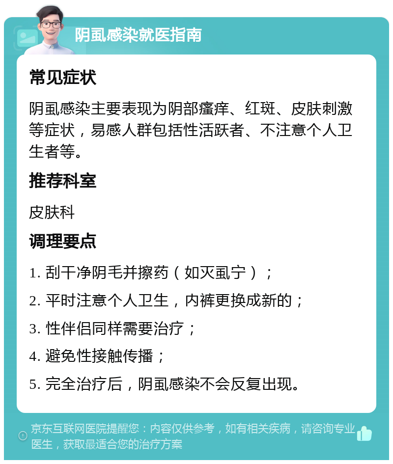 阴虱感染就医指南 常见症状 阴虱感染主要表现为阴部瘙痒、红斑、皮肤刺激等症状，易感人群包括性活跃者、不注意个人卫生者等。 推荐科室 皮肤科 调理要点 1. 刮干净阴毛并擦药（如灭虱宁）； 2. 平时注意个人卫生，内裤更换成新的； 3. 性伴侣同样需要治疗； 4. 避免性接触传播； 5. 完全治疗后，阴虱感染不会反复出现。