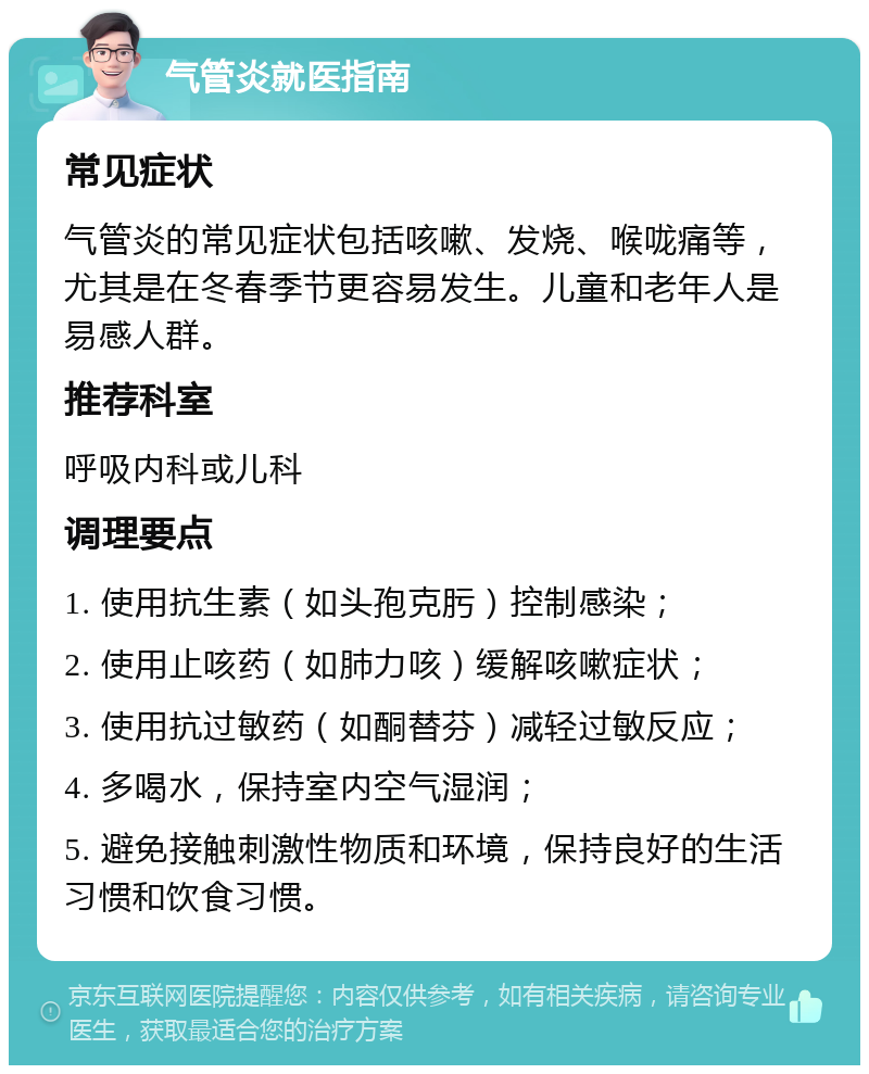 气管炎就医指南 常见症状 气管炎的常见症状包括咳嗽、发烧、喉咙痛等，尤其是在冬春季节更容易发生。儿童和老年人是易感人群。 推荐科室 呼吸内科或儿科 调理要点 1. 使用抗生素（如头孢克肟）控制感染； 2. 使用止咳药（如肺力咳）缓解咳嗽症状； 3. 使用抗过敏药（如酮替芬）减轻过敏反应； 4. 多喝水，保持室内空气湿润； 5. 避免接触刺激性物质和环境，保持良好的生活习惯和饮食习惯。