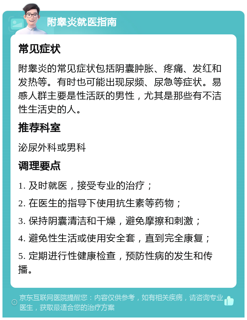 附睾炎就医指南 常见症状 附睾炎的常见症状包括阴囊肿胀、疼痛、发红和发热等。有时也可能出现尿频、尿急等症状。易感人群主要是性活跃的男性，尤其是那些有不洁性生活史的人。 推荐科室 泌尿外科或男科 调理要点 1. 及时就医，接受专业的治疗； 2. 在医生的指导下使用抗生素等药物； 3. 保持阴囊清洁和干燥，避免摩擦和刺激； 4. 避免性生活或使用安全套，直到完全康复； 5. 定期进行性健康检查，预防性病的发生和传播。