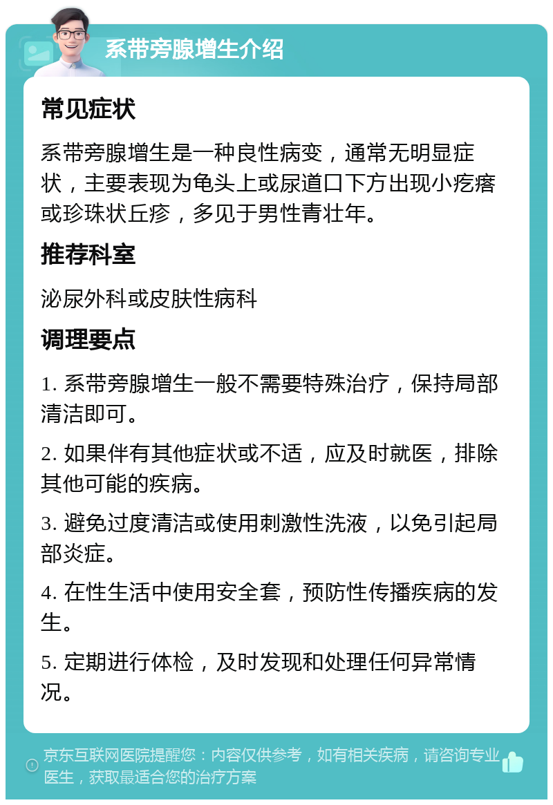 系带旁腺增生介绍 常见症状 系带旁腺增生是一种良性病变，通常无明显症状，主要表现为龟头上或尿道口下方出现小疙瘩或珍珠状丘疹，多见于男性青壮年。 推荐科室 泌尿外科或皮肤性病科 调理要点 1. 系带旁腺增生一般不需要特殊治疗，保持局部清洁即可。 2. 如果伴有其他症状或不适，应及时就医，排除其他可能的疾病。 3. 避免过度清洁或使用刺激性洗液，以免引起局部炎症。 4. 在性生活中使用安全套，预防性传播疾病的发生。 5. 定期进行体检，及时发现和处理任何异常情况。