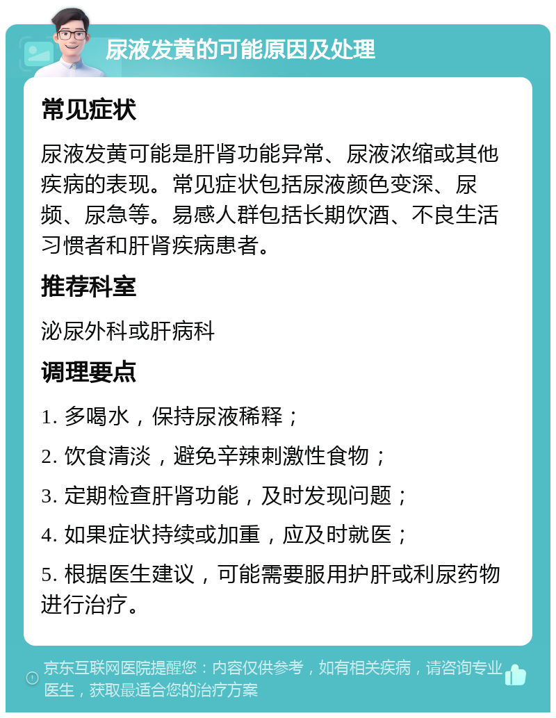 尿液发黄的可能原因及处理 常见症状 尿液发黄可能是肝肾功能异常、尿液浓缩或其他疾病的表现。常见症状包括尿液颜色变深、尿频、尿急等。易感人群包括长期饮酒、不良生活习惯者和肝肾疾病患者。 推荐科室 泌尿外科或肝病科 调理要点 1. 多喝水，保持尿液稀释； 2. 饮食清淡，避免辛辣刺激性食物； 3. 定期检查肝肾功能，及时发现问题； 4. 如果症状持续或加重，应及时就医； 5. 根据医生建议，可能需要服用护肝或利尿药物进行治疗。