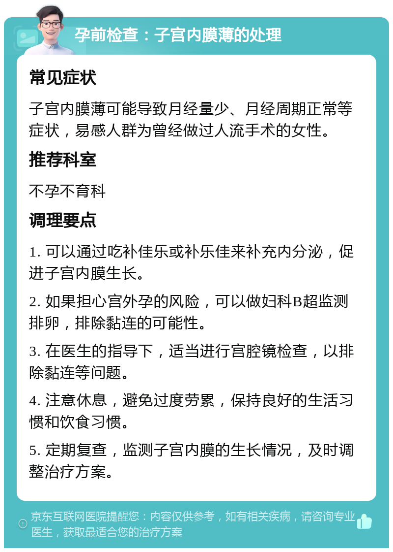 孕前检查：子宫内膜薄的处理 常见症状 子宫内膜薄可能导致月经量少、月经周期正常等症状，易感人群为曾经做过人流手术的女性。 推荐科室 不孕不育科 调理要点 1. 可以通过吃补佳乐或补乐佳来补充内分泌，促进子宫内膜生长。 2. 如果担心宫外孕的风险，可以做妇科B超监测排卵，排除黏连的可能性。 3. 在医生的指导下，适当进行宫腔镜检查，以排除黏连等问题。 4. 注意休息，避免过度劳累，保持良好的生活习惯和饮食习惯。 5. 定期复查，监测子宫内膜的生长情况，及时调整治疗方案。