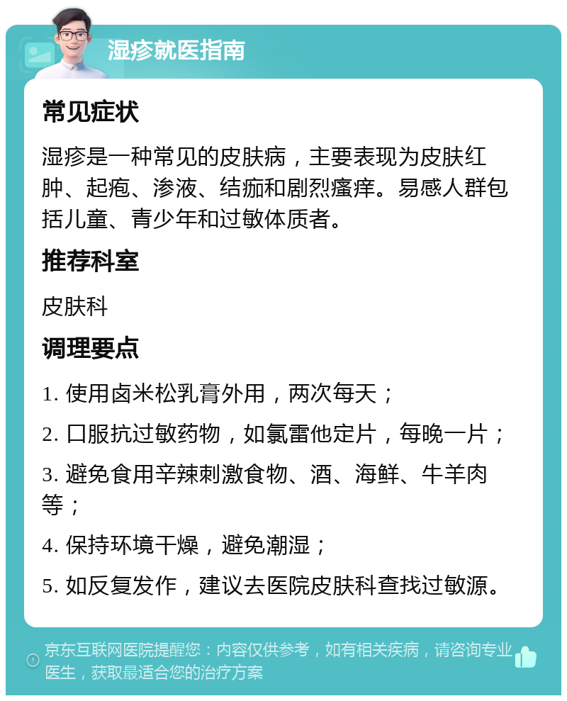 湿疹就医指南 常见症状 湿疹是一种常见的皮肤病，主要表现为皮肤红肿、起疱、渗液、结痂和剧烈瘙痒。易感人群包括儿童、青少年和过敏体质者。 推荐科室 皮肤科 调理要点 1. 使用卤米松乳膏外用，两次每天； 2. 口服抗过敏药物，如氯雷他定片，每晚一片； 3. 避免食用辛辣刺激食物、酒、海鲜、牛羊肉等； 4. 保持环境干燥，避免潮湿； 5. 如反复发作，建议去医院皮肤科查找过敏源。