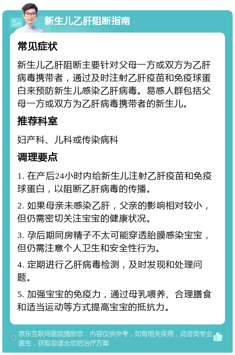 新生儿乙肝阻断指南 常见症状 新生儿乙肝阻断主要针对父母一方或双方为乙肝病毒携带者，通过及时注射乙肝疫苗和免疫球蛋白来预防新生儿感染乙肝病毒。易感人群包括父母一方或双方为乙肝病毒携带者的新生儿。 推荐科室 妇产科、儿科或传染病科 调理要点 1. 在产后24小时内给新生儿注射乙肝疫苗和免疫球蛋白，以阻断乙肝病毒的传播。 2. 如果母亲未感染乙肝，父亲的影响相对较小，但仍需密切关注宝宝的健康状况。 3. 孕后期同房精子不太可能穿透胎膜感染宝宝，但仍需注意个人卫生和安全性行为。 4. 定期进行乙肝病毒检测，及时发现和处理问题。 5. 加强宝宝的免疫力，通过母乳喂养、合理膳食和适当运动等方式提高宝宝的抵抗力。