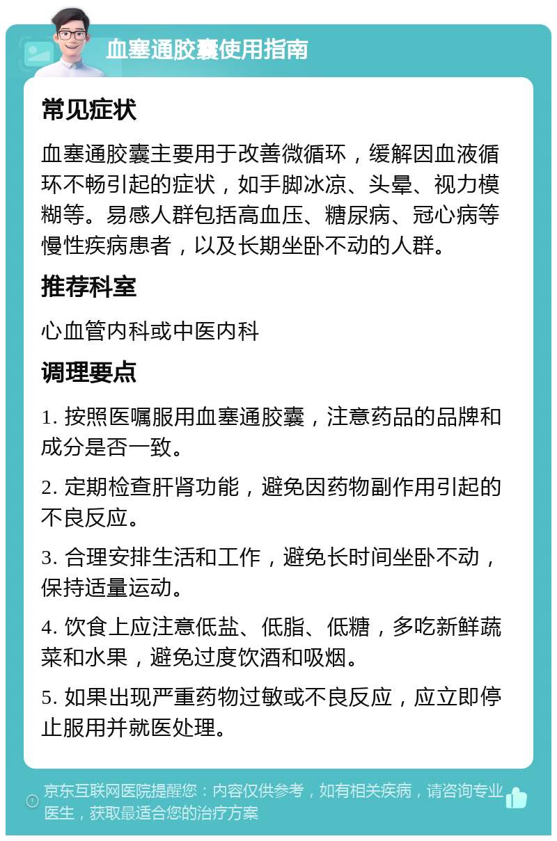 血塞通胶囊使用指南 常见症状 血塞通胶囊主要用于改善微循环，缓解因血液循环不畅引起的症状，如手脚冰凉、头晕、视力模糊等。易感人群包括高血压、糖尿病、冠心病等慢性疾病患者，以及长期坐卧不动的人群。 推荐科室 心血管内科或中医内科 调理要点 1. 按照医嘱服用血塞通胶囊，注意药品的品牌和成分是否一致。 2. 定期检查肝肾功能，避免因药物副作用引起的不良反应。 3. 合理安排生活和工作，避免长时间坐卧不动，保持适量运动。 4. 饮食上应注意低盐、低脂、低糖，多吃新鲜蔬菜和水果，避免过度饮酒和吸烟。 5. 如果出现严重药物过敏或不良反应，应立即停止服用并就医处理。