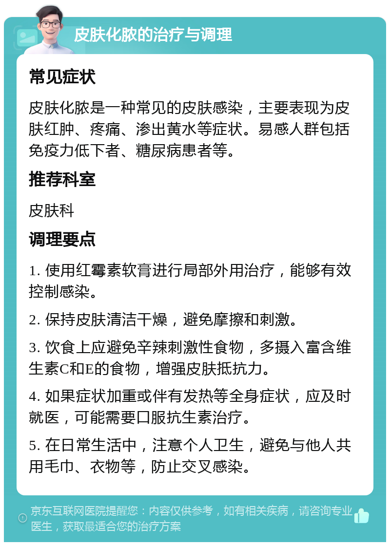 皮肤化脓的治疗与调理 常见症状 皮肤化脓是一种常见的皮肤感染，主要表现为皮肤红肿、疼痛、渗出黄水等症状。易感人群包括免疫力低下者、糖尿病患者等。 推荐科室 皮肤科 调理要点 1. 使用红霉素软膏进行局部外用治疗，能够有效控制感染。 2. 保持皮肤清洁干燥，避免摩擦和刺激。 3. 饮食上应避免辛辣刺激性食物，多摄入富含维生素C和E的食物，增强皮肤抵抗力。 4. 如果症状加重或伴有发热等全身症状，应及时就医，可能需要口服抗生素治疗。 5. 在日常生活中，注意个人卫生，避免与他人共用毛巾、衣物等，防止交叉感染。