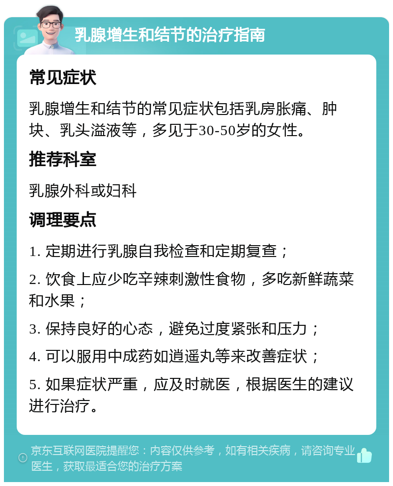 乳腺增生和结节的治疗指南 常见症状 乳腺增生和结节的常见症状包括乳房胀痛、肿块、乳头溢液等，多见于30-50岁的女性。 推荐科室 乳腺外科或妇科 调理要点 1. 定期进行乳腺自我检查和定期复查； 2. 饮食上应少吃辛辣刺激性食物，多吃新鲜蔬菜和水果； 3. 保持良好的心态，避免过度紧张和压力； 4. 可以服用中成药如逍遥丸等来改善症状； 5. 如果症状严重，应及时就医，根据医生的建议进行治疗。