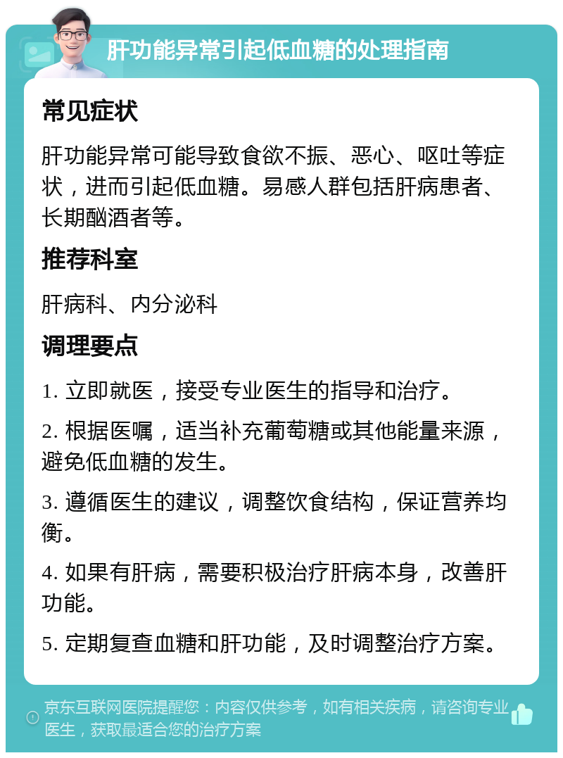 肝功能异常引起低血糖的处理指南 常见症状 肝功能异常可能导致食欲不振、恶心、呕吐等症状，进而引起低血糖。易感人群包括肝病患者、长期酗酒者等。 推荐科室 肝病科、内分泌科 调理要点 1. 立即就医，接受专业医生的指导和治疗。 2. 根据医嘱，适当补充葡萄糖或其他能量来源，避免低血糖的发生。 3. 遵循医生的建议，调整饮食结构，保证营养均衡。 4. 如果有肝病，需要积极治疗肝病本身，改善肝功能。 5. 定期复查血糖和肝功能，及时调整治疗方案。