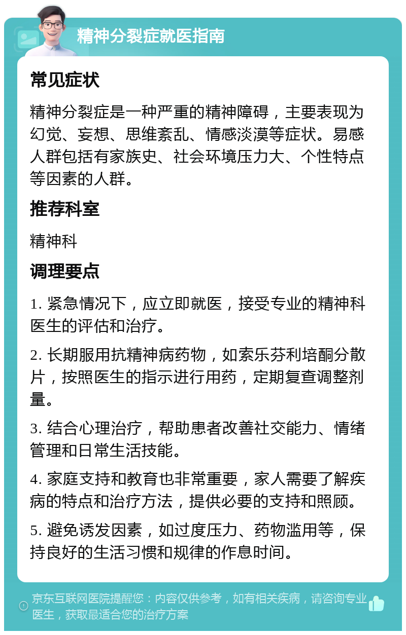 精神分裂症就医指南 常见症状 精神分裂症是一种严重的精神障碍，主要表现为幻觉、妄想、思维紊乱、情感淡漠等症状。易感人群包括有家族史、社会环境压力大、个性特点等因素的人群。 推荐科室 精神科 调理要点 1. 紧急情况下，应立即就医，接受专业的精神科医生的评估和治疗。 2. 长期服用抗精神病药物，如索乐芬利培酮分散片，按照医生的指示进行用药，定期复查调整剂量。 3. 结合心理治疗，帮助患者改善社交能力、情绪管理和日常生活技能。 4. 家庭支持和教育也非常重要，家人需要了解疾病的特点和治疗方法，提供必要的支持和照顾。 5. 避免诱发因素，如过度压力、药物滥用等，保持良好的生活习惯和规律的作息时间。